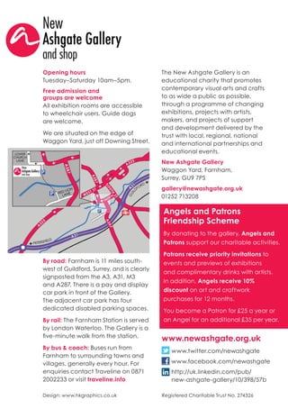 The New Ashgate Gallery is an
educational charity that promotes
contemporary visual arts and crafts
to as wide a public as possible,
through a programme of changing
exhibitions, projects with artists,
makers, and projects of support
and development delivered by the
trust with local, regional, national
and international partnerships and
educational events.
New Ashgate Gallery
Waggon Yard, Farnham,
Surrey, GU9 7PS
gallery@newashgate.org.uk
01252 713208
Angels and Patrons
Friendship Scheme
By donating to the gallery, Angels and
Patrons support our charitable activities.
Patrons receive priority invitations to
events and previews of exhibitions
and complimentary drinks with artists.
In addition, Angels receive 10%
discount on art and craftwork
purchases for 12 months.
You become a Patron for £25 a year or
an Angel for an additional £35 per year.
Opening hours
Tuesday–Saturday 10am–5pm.
Free admission and
groups are welcome
All exhibition rooms are accessible
to wheelchair users. Guide dogs
are welcome.
We are situated on the edge of
Waggon Yard, just off Downing Street.
Registered Charitable Trust No. 274326
www.newashgate.org.uk
www.twitter.com/newashgate
www.facebook.com/newashgate
http://uk.linkedin.com/pub/
new-ashgate-gallery/10/398/57b
Design: www.hkgraphics.co.uk
By road: Farnham is 11 miles south-
west of Guildford, Surrey, and is clearly
signposted from the A3, A31, M3
and A287. There is a pay and display
car park in front of the Gallery.
The adjacent car park has four
dedicated disabled parking spaces.
By rail: The Farnham Station is served
by London Waterloo. The Gallery is a
five-minute walk from the station.
By bus & coach: Buses run from
Farnham to surrounding towns and
villages, generally every hour. For
enquiries contact Traveline on 0871
2002233 or visit traveline.info
 