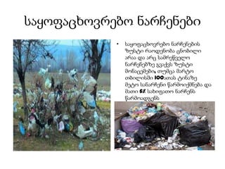 საყოფაცხოვრებო ნარჩენები
• საყოფაცხოვრებო ნარჩენების
ზუსტი რაოდენობა ცნობილი
არაა და არც სამრეწველო
ნარჩენებზე გვაქვს ზუსტი
მონაცემები, თუმცა მარტო
თბილისში 100ათას ტინაზე
მეტო სანარჩენი წარმოიქმნება და
მათი 6% სახიფათო ნარჩენს
წარმოადგენს
 