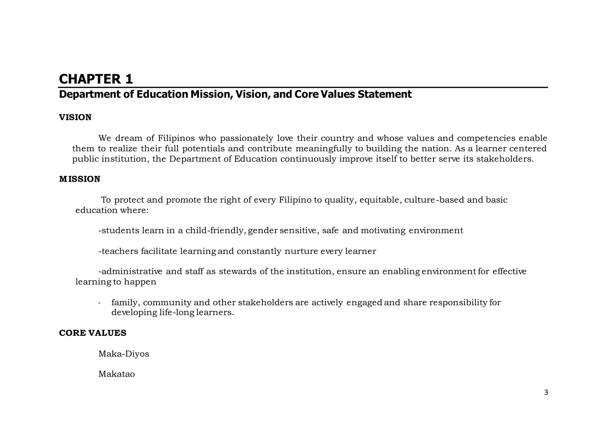 3
CHAPTER 1
Department of Education Mission, Vision, and Core Values Statement
VISION
We dream of Filipinos who passionately love their country and whose values and competencies enable
them to realize their full potentials and contribute meaningfully to building the nation. As a learner centered
public institution, the Department of Education continuously improve itself to better serve its stakeholders.
MISSION
To protect and promote the right of every Filipino to quality, equitable, culture-based and basic
education where:
-students learn in a child-friendly, gender sensitive, safe and motivating environment
-teachers facilitate learning and constantly nurture every learner
-administrative and staff as stewards of the institution, ensure an enabling environment for effective
learning to happen
- family, community and other stakeholders are actively engaged and share responsibility for
developing life-long learners.
CORE VALUES
Maka-Diyos
Makatao
 