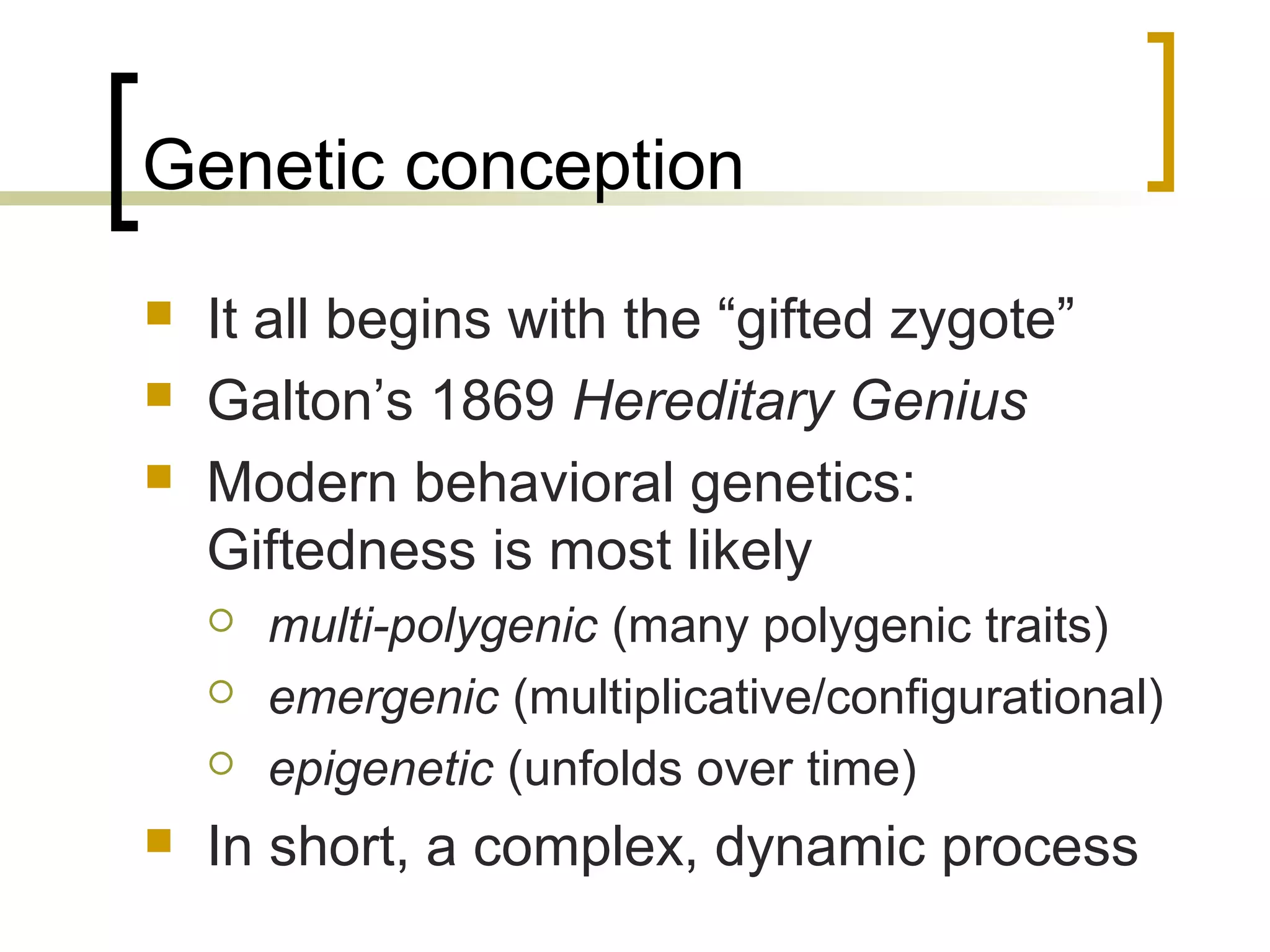Genetic conception
   It all begins with the “gifted zygote”
   Galton’s 1869 Hereditary Genius
   Modern behavioral genetics:
    Giftedness is most likely
       multi-polygenic (many polygenic traits)
       emergenic (multiplicative/configurational)
       epigenetic (unfolds over time)
   In short, a complex, dynamic process
 