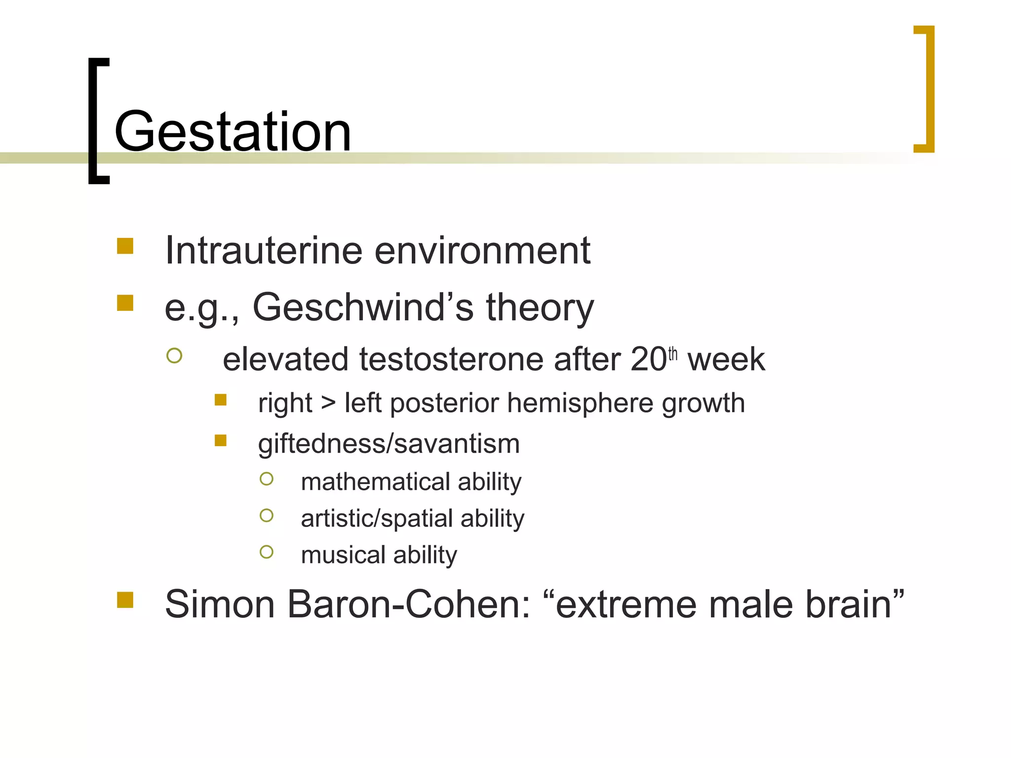 Gestation
   Intrauterine environment
   e.g., Geschwind’s theory
       elevated testosterone after 20th week
           right > left posterior hemisphere growth
           giftedness/savantism
               mathematical ability
               artistic/spatial ability
               musical ability
   Simon Baron-Cohen: “extreme male brain”
 