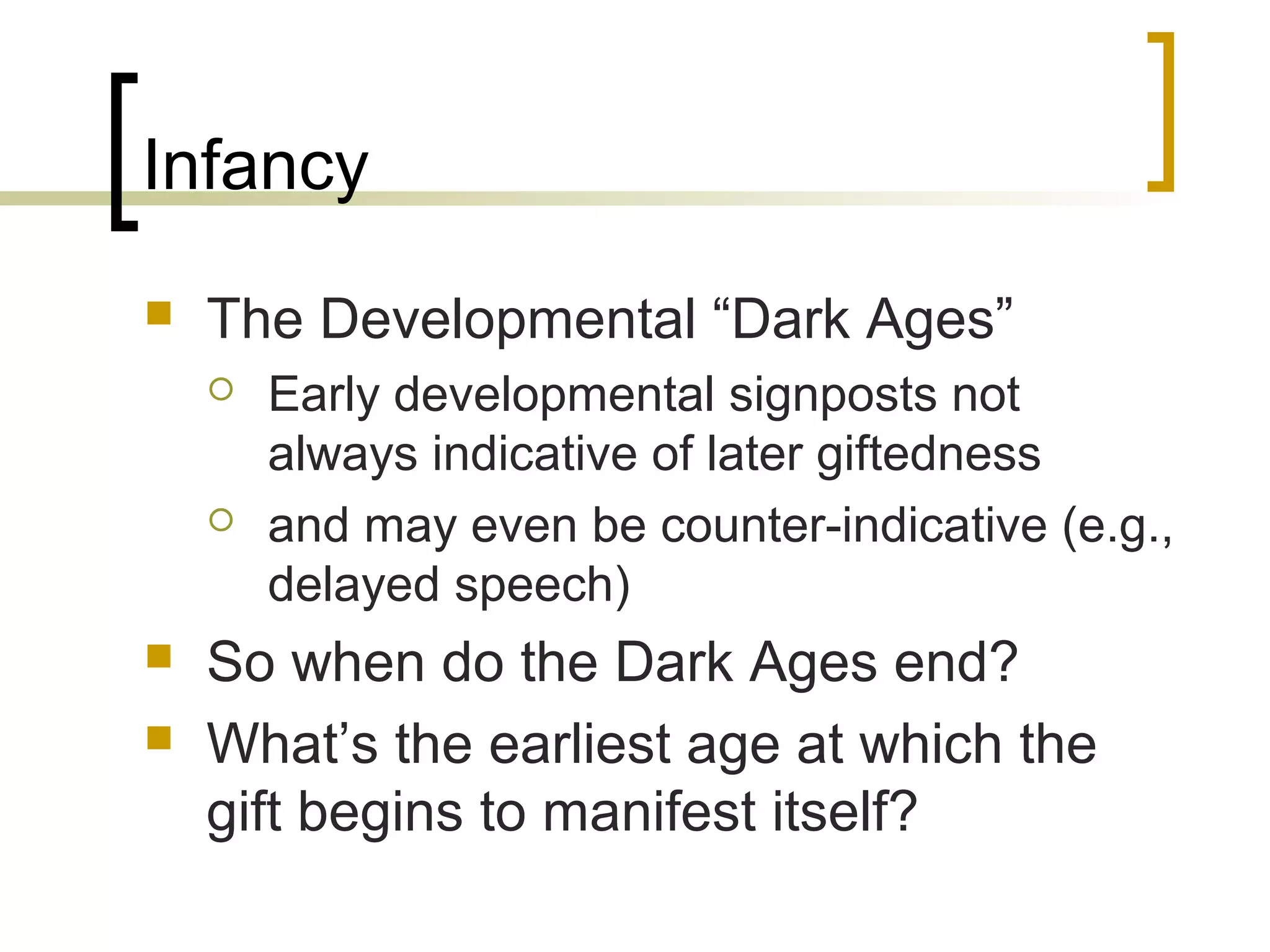 Infancy
   The Developmental “Dark Ages”
       Early developmental signposts not
        always indicative of later giftedness
       and may even be counter-indicative (e.g.,
        delayed speech)
   So when do the Dark Ages end?
   What’s the earliest age at which the
    gift begins to manifest itself?
 