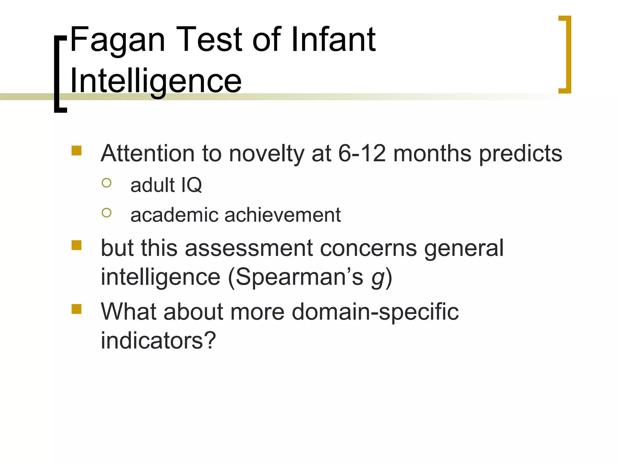 Fagan Test of Infant
Intelligence
   Attention to novelty at 6-12 months predicts
       adult IQ
       academic achievement
   but this assessment concerns general
    intelligence (Spearman’s g)
   What about more domain-specific
    indicators?
 