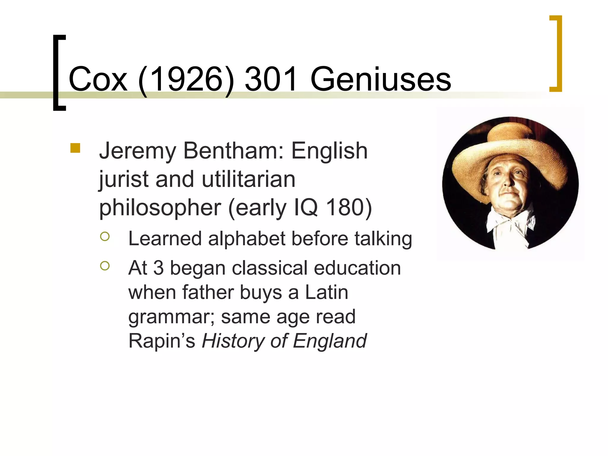Cox (1926) 301 Geniuses
   Jeremy Bentham: English
    jurist and utilitarian
    philosopher (early IQ 180)
       Learned alphabet before talking
       At 3 began classical education
        when father buys a Latin
        grammar; same age read
        Rapin’s History of England
 