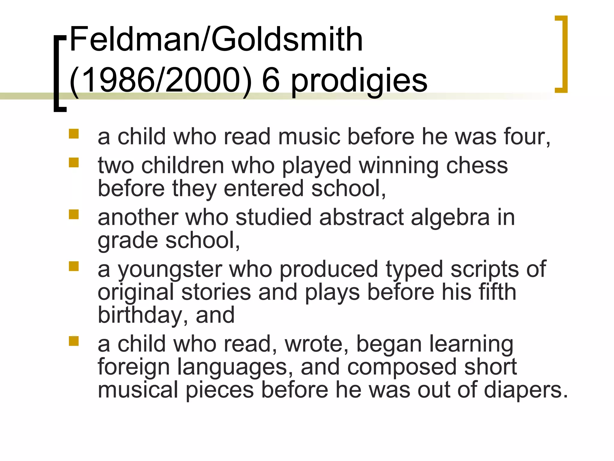 Feldman/Goldsmith
(1986/2000) 6 prodigies
   a child who read music before he was four,
   two children who played winning chess
    before they entered school,
   another who studied abstract algebra in
    grade school,
   a youngster who produced typed scripts of
    original stories and plays before his fifth
    birthday, and
   a child who read, wrote, began learning
    foreign languages, and composed short
    musical pieces before he was out of diapers.
 