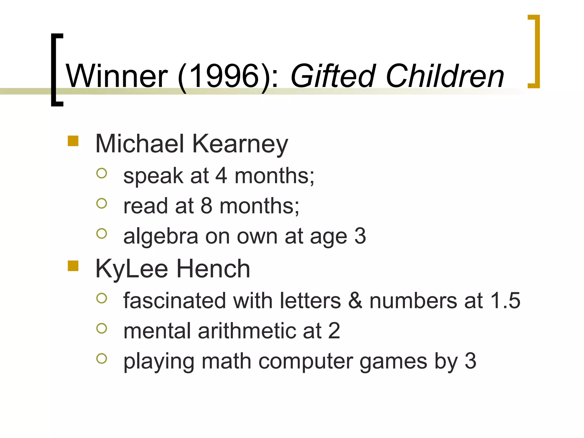 Winner (1996): Gifted Children
   Michael Kearney
       speak at 4 months;
       read at 8 months;
       algebra on own at age 3
   KyLee Hench
       fascinated with letters & numbers at 1.5
       mental arithmetic at 2
       playing math computer games by 3
 