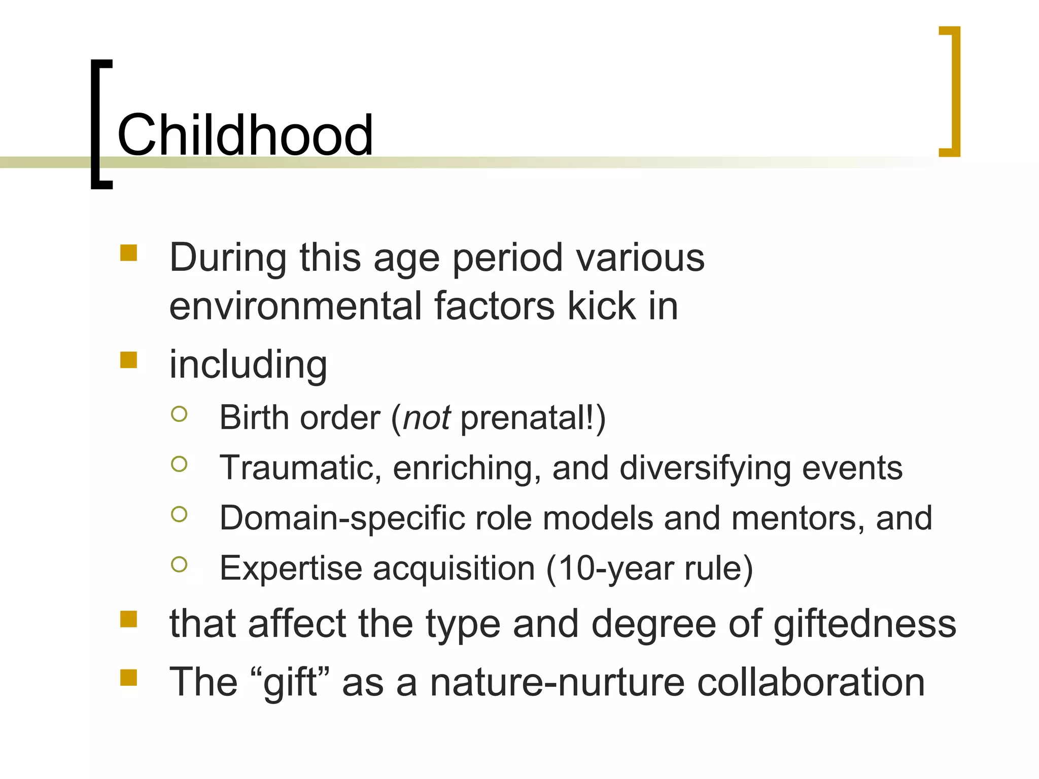 Childhood
   During this age period various
    environmental factors kick in
   including
       Birth order (not prenatal!)
       Traumatic, enriching, and diversifying events
       Domain-specific role models and mentors, and
       Expertise acquisition (10-year rule)
   that affect the type and degree of giftedness
   The “gift” as a nature-nurture collaboration
 