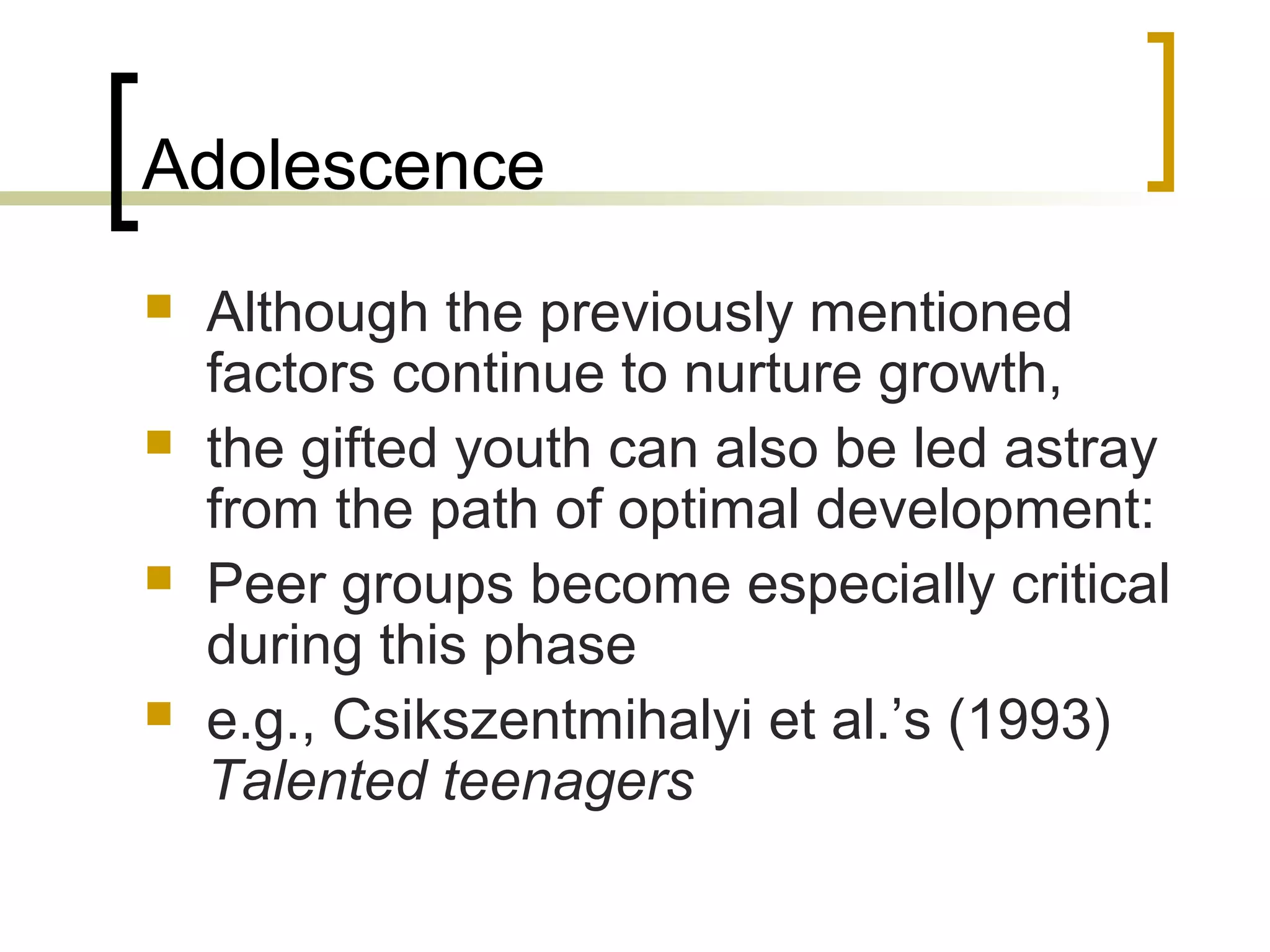 Adolescence
   Although the previously mentioned
    factors continue to nurture growth,
   the gifted youth can also be led astray
    from the path of optimal development:
   Peer groups become especially critical
    during this phase
   e.g., Csikszentmihalyi et al.’s (1993)
    Talented teenagers
 