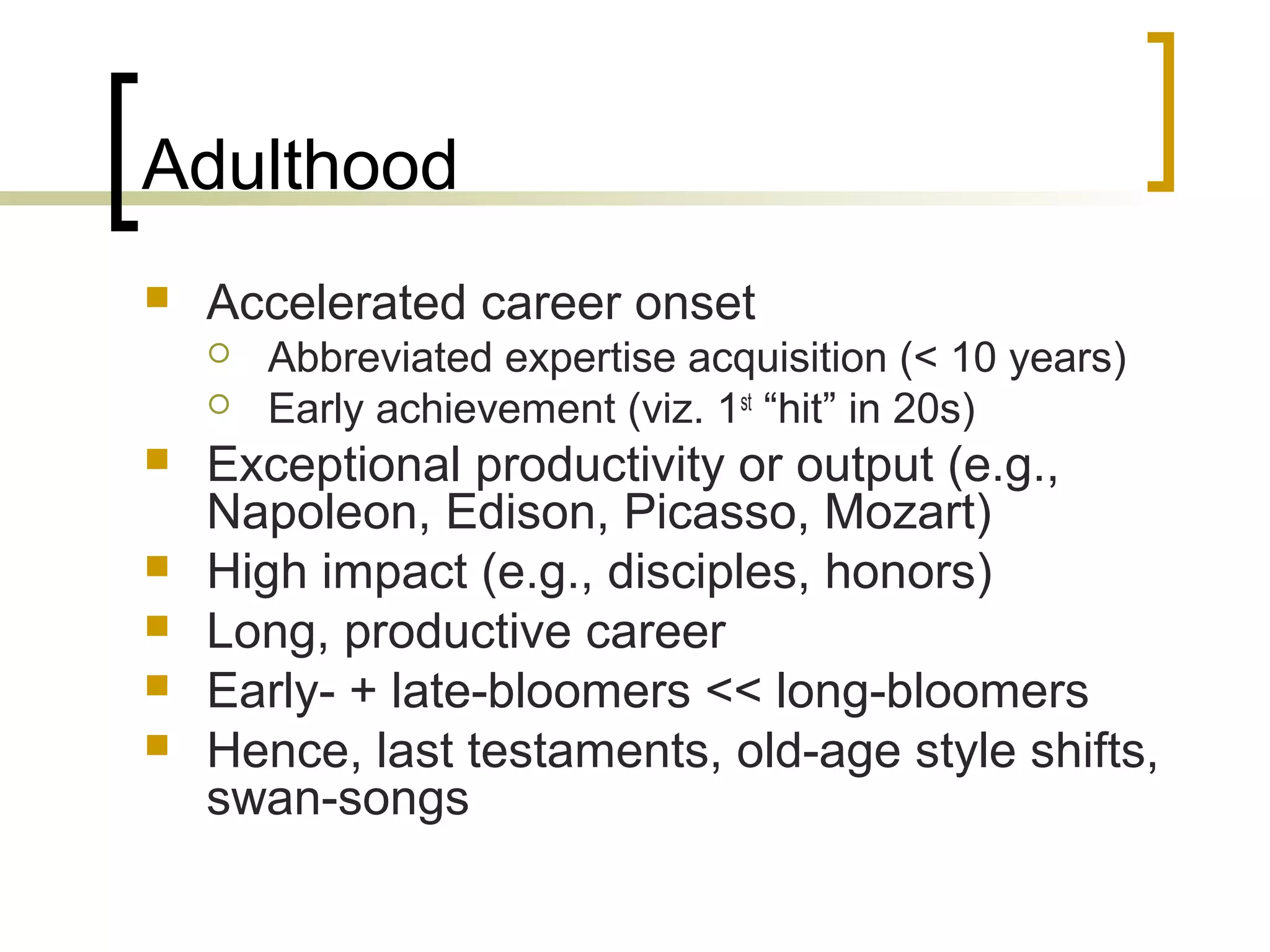 Adulthood
   Accelerated career onset
       Abbreviated expertise acquisition (< 10 years)
       Early achievement (viz. 1st “hit” in 20s)
   Exceptional productivity or output (e.g.,
    Napoleon, Edison, Picasso, Mozart)
   High impact (e.g., disciples, honors)
   Long, productive career
   Early- + late-bloomers << long-bloomers
   Hence, last testaments, old-age style shifts,
    swan-songs
 