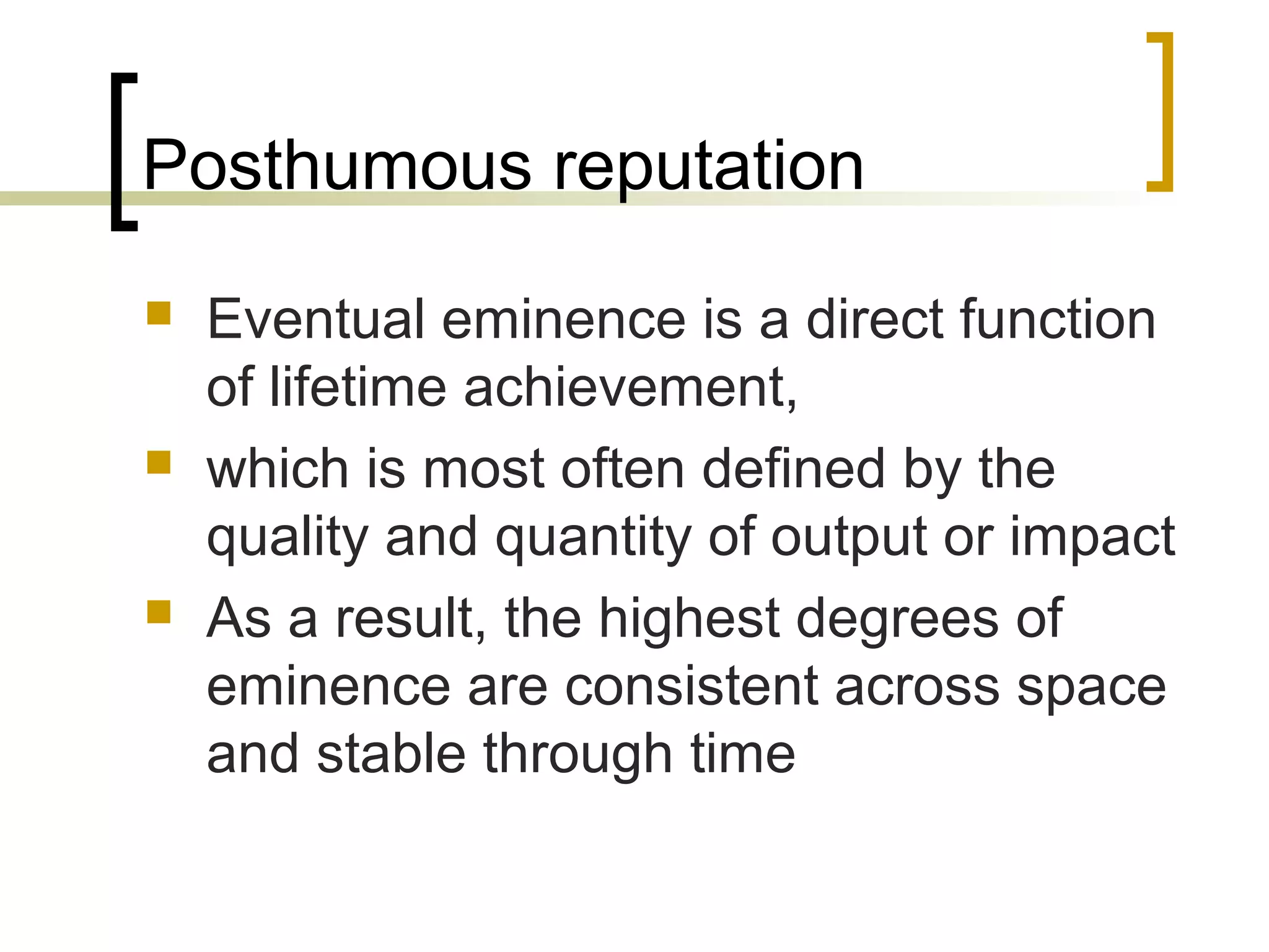 Posthumous reputation
   Eventual eminence is a direct function
    of lifetime achievement,
   which is most often defined by the
    quality and quantity of output or impact
   As a result, the highest degrees of
    eminence are consistent across space
    and stable through time
 