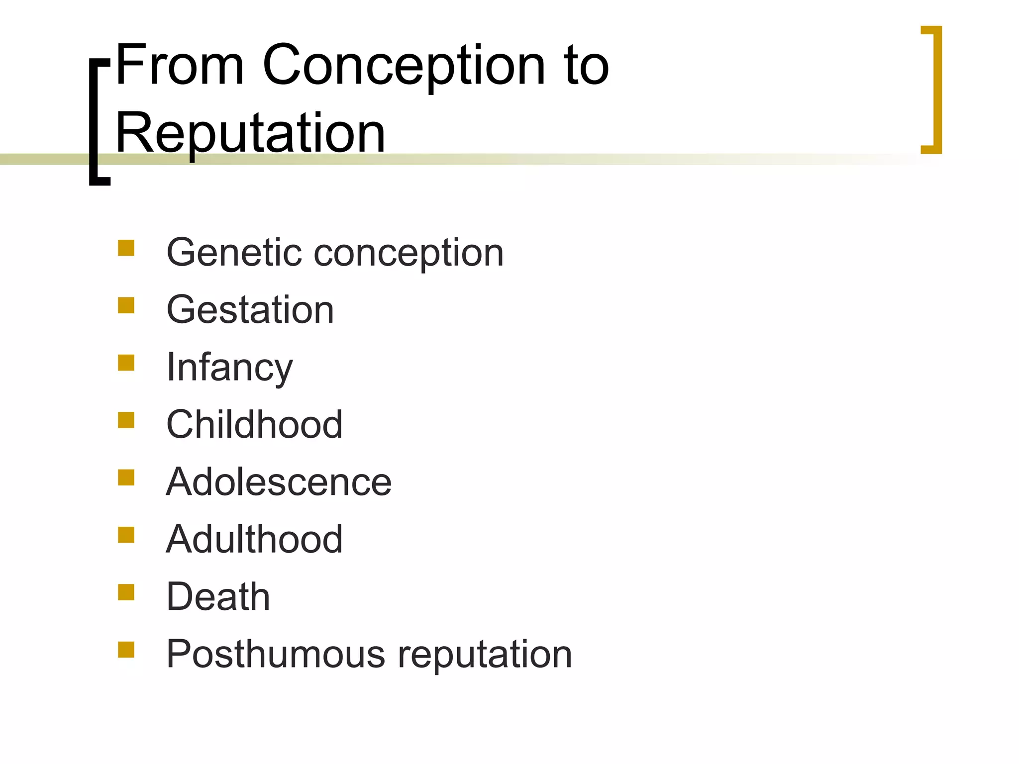 From Conception to
Reputation
   Genetic conception
   Gestation
   Infancy
   Childhood
   Adolescence
   Adulthood
   Death
   Posthumous reputation
 