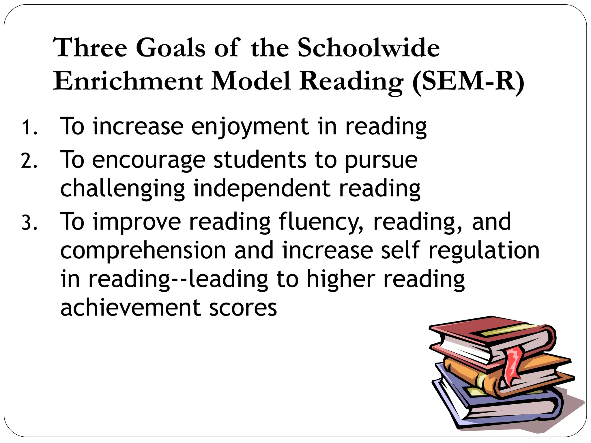 Three Goals of the Schoolwide  Enrichment Model Reading (SEM-R) To increase enjoyment in reading To encourage students to pursue challenging independent reading To improve reading fluency, reading, and comprehension and increase self regulation in reading--leading to higher reading achievement scores 