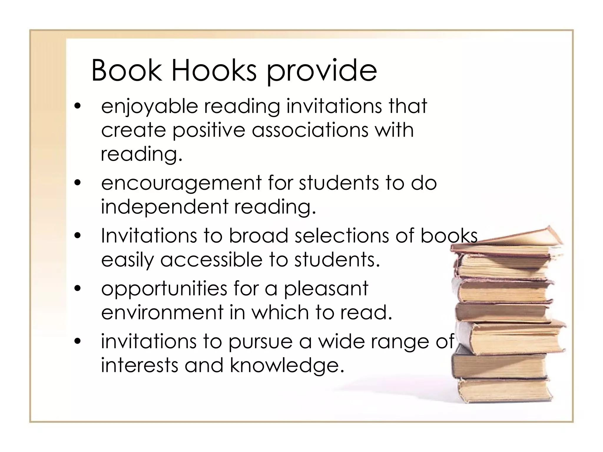Book Hooks provide enjoyable reading invitations that create positive associations with reading.  encouragement for students to do independent reading.  Invitations to broad selections of books easily accessible to students.  opportunities for a pleasant environment in which to read.  invitations to pursue a wide range of interests and knowledge.  