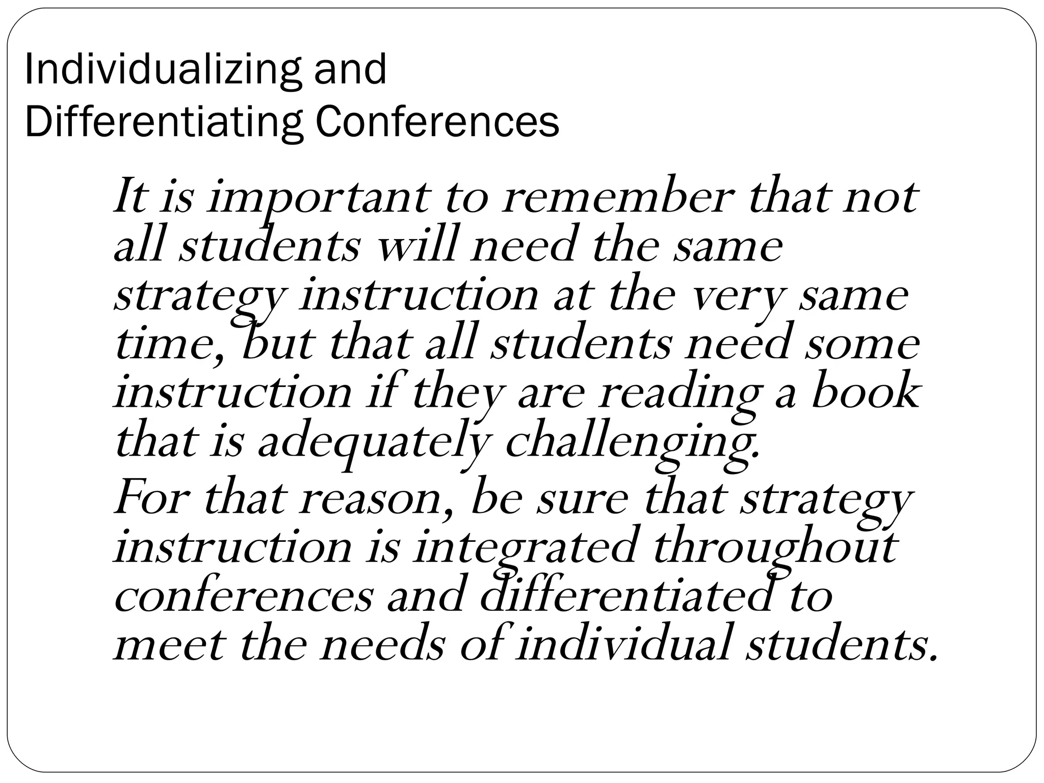 Individualizing and  Differentiating Conferences It is important to remember that not all students will need the same strategy instruction at the very same time, but that all students need some instruction if they are reading a book that is adequately challenging.  For that reason, be sure that strategy instruction is integrated throughout conferences and differentiated to meet the needs of individual students.   