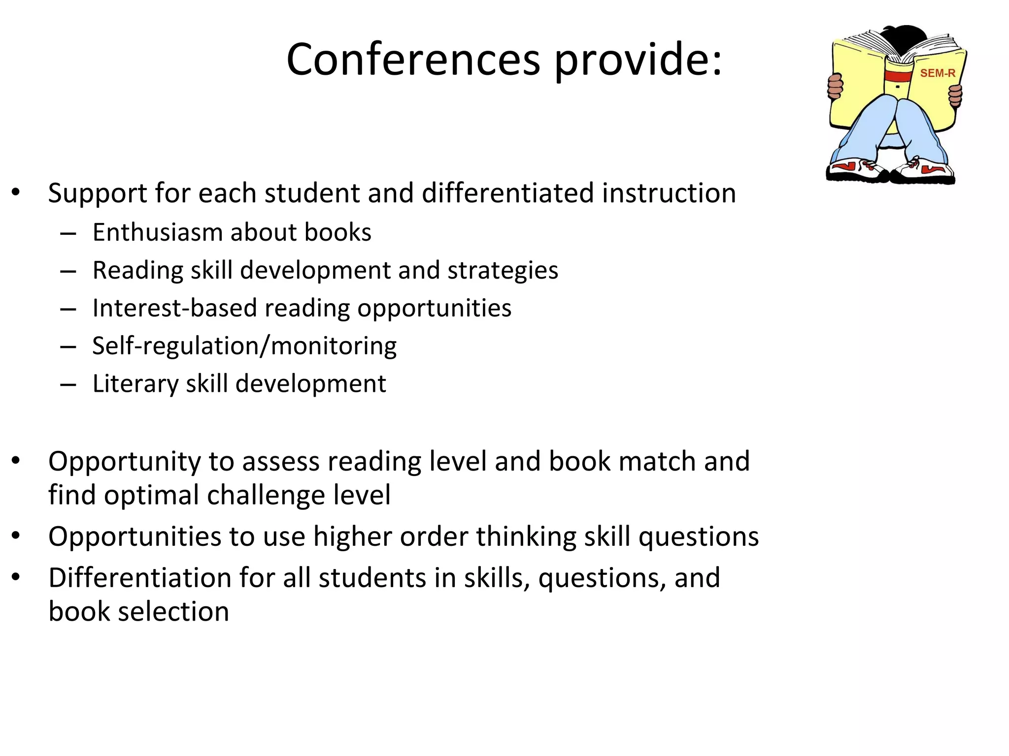 Conferences provide: Support for each student and differentiated instruction Enthusiasm about books Reading skill development and strategies Interest-based reading opportunities Self-regulation/monitoring Literary skill development Opportunity to assess reading level and book match and find optimal challenge level Opportunities to use higher order thinking skill questions Differentiation for all students in skills, questions, and book selection 