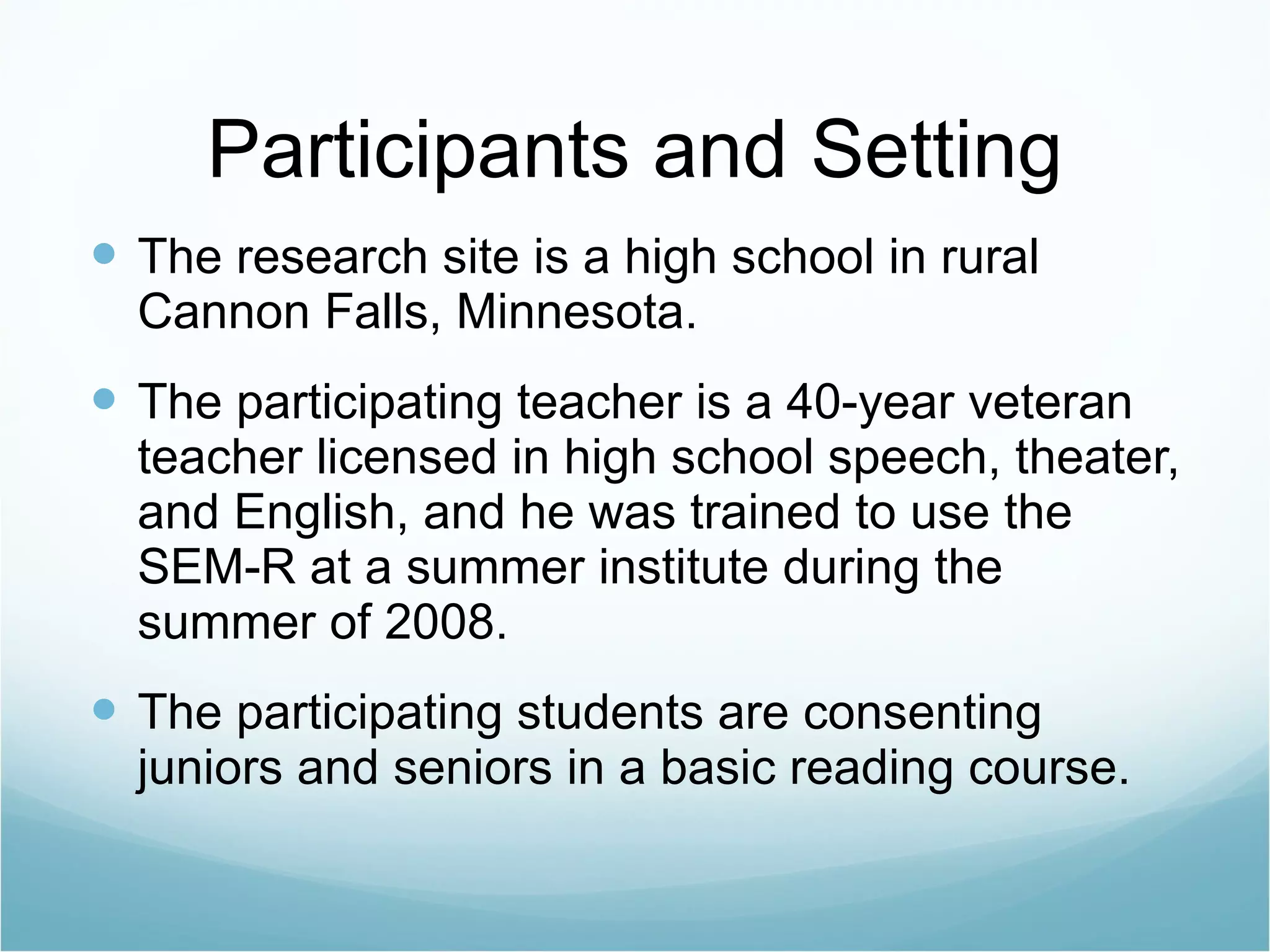 Participants and Setting The research site is a high school in rural Cannon Falls, Minnesota. The participating teacher is a 40-year veteran teacher licensed in high school speech, theater, and English, and he was trained to use the SEM-R at a summer institute during the summer of 2008. The participating students are consenting juniors and seniors in a basic reading course. 