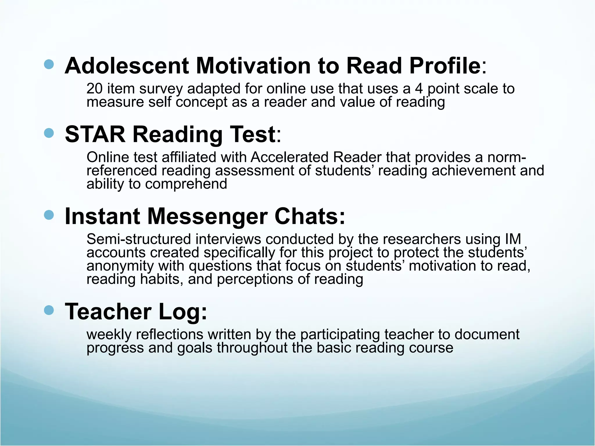 Adolescent Motivation to Read Profile : 20 item survey adapted for online use that uses a 4 point scale to measure self concept as a reader and value of reading STAR Reading Test : Online test affiliated with Accelerated Reader that provides a norm-referenced reading assessment of students’ reading achievement and ability to comprehend Instant Messenger Chats: Semi-structured interviews conducted by the researchers using IM accounts created specifically for this project to protect the students’ anonymity with questions that focus on students’ motivation to read, reading habits, and perceptions of reading Teacher Log: weekly reflections written by the participating teacher to document progress and goals throughout the basic reading course 