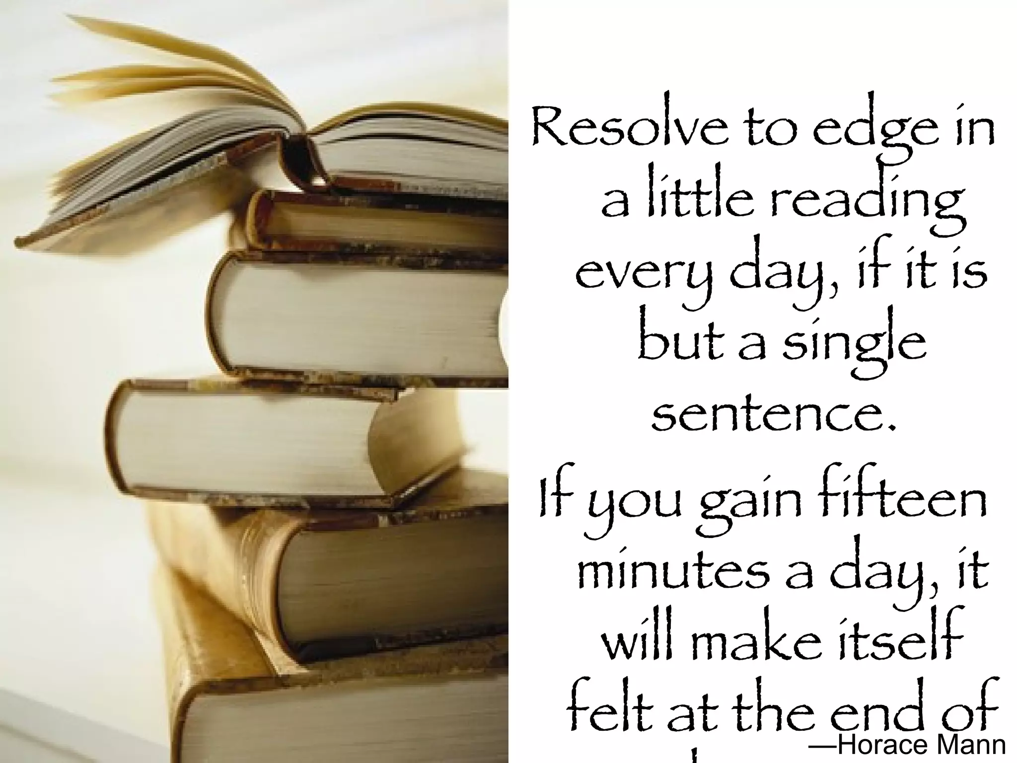 Resolve to edge in a little reading every day, if it is but a single sentence.  If you gain fifteen minutes a day, it will make itself felt at the end of the year. — Horace Mann 