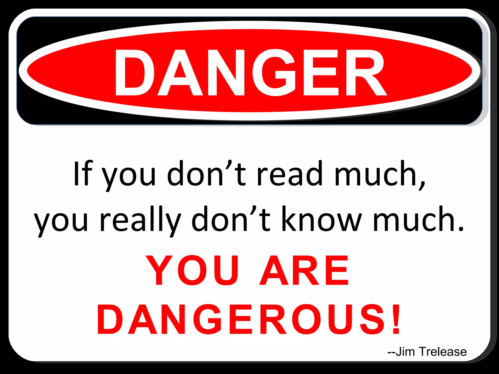If you don’t read much, you really don’t know much. YOU ARE DANGEROUS! DANGER --Jim Trelease 