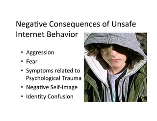 NegaBve	
  Consequences	
  of	
  Unsafe	
  
Internet	
  Behavior	
  

 •  Aggression	
  
 •  Fear	
  
 •  Symptoms	
  related	
  to	
  
    Psychological	
  Trauma	
  
 •  NegaBve	
  Self-­‐Image	
  
 •  IdenBty	
  Confusion	
  
 