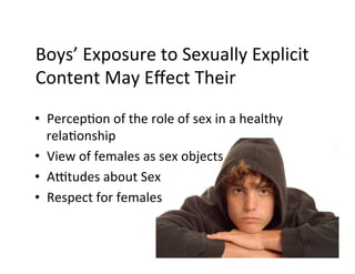 Boys’	
  Exposure	
  to	
  Sexually	
  Explicit	
  
Content	
  May	
  Eﬀect	
  Their	
  

•  PercepBon	
  of	
  the	
  role	
  of	
  sex	
  in	
  a	
  healthy	
  
   relaBonship	
  
•  View	
  of	
  females	
  as	
  sex	
  objects	
  
•  AVtudes	
  about	
  Sex	
  
•  Respect	
  for	
  females	
  
 