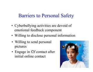 Barriers to Personal Safety
•  Cyberbullying activities are devoid of
   emotional feedback component
•  Willing to disclose personal information
•  Willing to send personal
   pictures
•  Engage in f2f contact after
   initial online contact
 