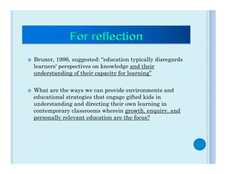 ¢    Bruner, 1996, suggested: “education typically disregards
      learners' perspectives on knowledge and their
      understanding of their capacity for learning”


¢    What are the ways we can provide environments and
      educational strategies that engage gifted kids in
      understanding and directing their own learning in
      contemporary classrooms wherein growth, enquiry, and
      personally relevant education are the focus?
 