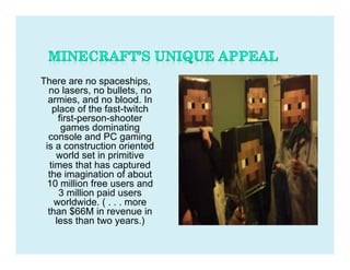 There are no spaceships,
  no lasers, no bullets, no
  armies, and no blood. In
    place of the fast-twitch
      first-person-shooter
       games dominating
  console and PC gaming
 is a construction oriented
     world set in primitive
   times that has captured
  the imagination of about
  10 million free users and
      3 million paid users
     worldwide. ( . . . more
  than $66M in revenue in
     less than two years.)
 