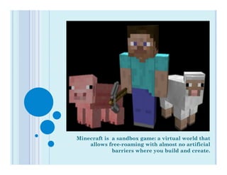 Minecraft is a sandbox game: a virtual world that
    allows free-roaming with almost no artificial
             barriers where you build and create.
 