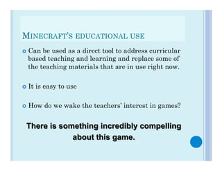 MINECRAFT’S EDUCATIONAL USE
¢  Can be used as a direct tool to address curricular
   based teaching and learning and replace some of
   the teaching materials that are in use right now.

¢  It   is easy to use

¢  How     do we wake the teachers’ interest in games?


  There is something incredibly compelling
              about this game.
 