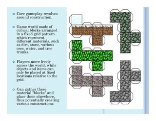 ¢    Core gameplay revolves
      around construction.

¢    Game world made of
      cubical blocks arranged
      in a fixed grid pattern
      which represent
      different materials, such
      as dirt, stone, various
      ores, water, and tree
      trunks.

¢    Players move freely
      across the world, while
      objects and items can
      only be placed at fixed
      locations relative to the
      grid.

¢    Can gather these
      material "blocks" and
      place them elsewhere,
      thus potentially creating
      various constructions
 