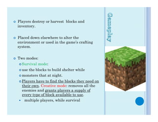 ¢    Players destroy or harvest blocks and
      inventory.


¢    Placed down elsewhere to alter the
      environment or used in the game’s crafting
      system.


¢    Two modes:
      ¢  Survival   mode:
      ¢  usethe blocks to build shelter while
      ¢  monsters that at night.

      ¢  Playershave to find the blocks they need on
         their own. Creative mode: removes all the
         enemies and grants players a supply of
         every type of block available to use.
      —  multiple players, while survival
 