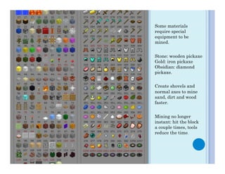 Some materials
require special
equipment to be
mined.


Stone: wooden pickaxe
Gold: iron pickaxe
Obsidian: diamond
pickaxe.


Create shovels and
normal axes to mine
sand, dirt and wood
faster.


Mining no longer
instant: hit the block
a couple times, tools
reduce the time.
 