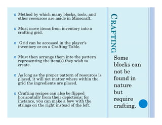¢    Method by which many blocks, tools, and




                                                      CRAFTING
      other resources are made in Minecraft.

¢    Must move items from inventory into a
      crafting grid.

¢     Grid can be accessed in the player's
      inventory or on a Crafting Table.

¢    Must then arrange them into the pattern
      representing the item(s) they wish to
                                                         Some
      create.                                            blocks can
                                                         not be
¢    As long as the proper pattern of resources is
      placed, it will not matter where within the        found in
      grid the ingredients are placed.
                                                         nature
¢    Crafting recipes can also be flipped               but
      horizontally from their depictions: for
      instance, you can make a bow with the              require
      strings on the right instead of the left.          crafting.
 