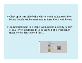 ¢  Clay:
        split into clay balls, which when baked turn into
  bricks which can be combined to form brick wall blocks.

¢  Baking happens in a stone oven, needs a steady supply
  of coal: oven itself needs to be crafted at a workbench
  (needs to be constructed first).
 