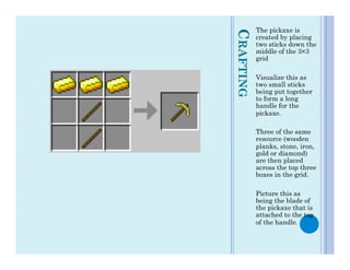 The pickaxe is




CRAFTING
           created by placing
           two sticks down the
           middle of the 3×3
           grid

           Visualize this as
           two small sticks
           being put together
           to form a long
           handle for the
           pickaxe.

           Three of the same
           resource (wooden
           planks, stone, iron,
           gold or diamond)
           are then placed
           across the top three
           boxes in the grid.

           Picture this as
           being the blade of
           the pickaxe that is
           attached to the top
           of the handle.
 