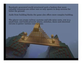 Randomly generated world structured such a fashion that more
valuable resources are either rare or only spawn in deep caverns far
below the ground.
Aside from building blocks the game also offers more complex building.

The player can create railway systems and ride mine carts, row in a
small boat, and build pressure plates, switches, doors and electrical
circuits to power various contraptions.
 