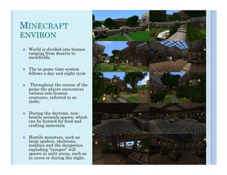 MINECRAFT
ENVIRON
¢    World is divided into biomes
      ranging from deserts to
      snowfields.

¢    The in-game time system
      follows a day and night cycle

¢     Throughout the course of the
      game the player encounters
      various non-human
      creatures, referred to as
      mobs.

¢    During the daytime, non-
      hostile animals spawn, which
      can be hunted for food and
      crafting materials.

¢    Hostile monsters, such as
      large spiders, skeletons,
      zombies and the dangerous
      exploding "creeper" will
      spawn in unlit areas, such as
      in caves or during the night.
 