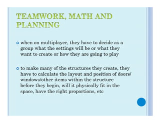 ¢  when
       on multiplayer, they have to decide as a
  group what the settings will be or what they
  want to create or how they are going to play

¢  to
    make many of the structures they create, they
  have to calculate the layout and position of doors/
  windows/other items within the structure
  before they begin, will it physically fit in the
  space, have the right proportions, etc
 