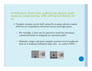 ¢    Complex systems can be built using the in-game physics engine
      with the use of primitive electrical circuits and logic gates.

      —    For example, a door can be opened or closed by pressing a
            connected button or stepping on a pressure plate.

      —    Similarly, larger and more complex systems can be produced,
            such as a working arithmetic logic unit – as used in CPUs.
 