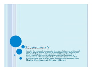 In order for a class of, for example, 25 to have full access to Minecraft
(such as may be needed in order to demonstrate fully) it would cost
$373.75. Perhaps you could negotiate with Mojang themselves to
lower this cost. Much of the basics of Minecraft is available in
Creative mode which completely free, but at least one or two full
accounts would need to be set up for demonstration purposes alone.
Order the game at: Minecraft.net
 