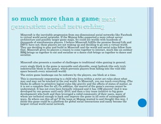 Minecraft is the inevitable progression from one-dimensional social networks like Facebook
to virtual world social networks. If the Mojang folks supported a more robust server
architecture and possibly larger game maps, we could see worlds with hundreds of
thousands of simultaneous players. I believe Minecraft fulfills the promise Second Life and
IMVU have not; these players are not waking up and deciding to go into a virtual world.
They are deciding to play and build in Minecraft and the world and social rules follow from
that. Minecraft gives its players a reason to come together to interact, much like an outdoor
BBQ brings us together to eat and socialize or a dance club brings us together to dance and
socialize.

Minecraft also presents a number of challenges to traditional video gaming in general.
every single block in the game is moveable and alterable, exept bedrock (the only truly
indestructile block in the game), which prevents players from falling into the void (the
space beneath every minecraft world)
The entire game landscape can be redrawn by the players, one block at a time.
This is enormously empowering to a child who lives within a strict set rules about what
may and may not be touched in the real world. In Minecraft, you can touch everything. (The
blocks do adhere to primitive logical rules like gravity and the effects of states of matter, so
it is not a complete free for all.) In addition, the marvel of the game’s success cannot be
understated. It has not even been formally released and it has 10M players? And it was
developed by one person until early 2010, and then a tiny team (relative to big game
development) who built and then leveraged a rabid community of their users, many of
whom are technical enough to hack and improve the game in all sorts of unimaginable
ways. So where can this all go? If the team at Mojang wanted to and thought this way, I
think this game could be a platform for global social interactions and easily become the
largest virtual world social network.
 