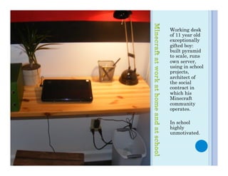 Working desk
of 11 year old
exceptionally
gifted boy:
built pyramid
to scale, runs
own server,
using in school
projects,
architect of
the social
contract in
which his
Minecraft
community
operates.

In school
highly
unmotivated.
 