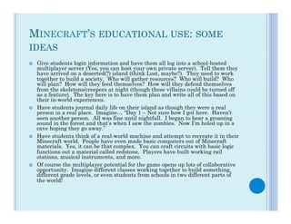 MINECRAFT’S EDUCATIONAL USE: SOME
IDEAS
¢    Give students login information and have them all log into a school-hosted
      multiplayer server (Yes, you can host your own private server).  Tell them they
      have arrived on a deserted(?) island (think Lost, maybe?).  They need to work
      together to build a society.  Who will gather resources?  Who will build?  Who
      will plan?  How will they feed themselves?  How will they defend themselves
      from the skeletons/creepers at night (though these villains could be turned off
      as a feature).  The key here is to have them plan and write all of this based on
      their in-world experiences.
¢    Have students journal daily life on their island as though they were a real
      person in a real place.  Imagine… “Day 1 – Not sure how I got here.  Haven’t
      seen another person.  All was fine until nightfall.  I began to hear a groaning
      sound in the forest and that’s when I saw the zombies.  Now I’m holed up in a
      cave hoping they go away.”
¢    Have students think of a real-world machine and attempt to recreate it in their
      Minecraft world.  People have even made basic computers out of Minecraft
      materials.  Yes, it can be that complex.  You can craft circuits with basic logic
      functions out a material called redstone.  Players have built working rail
      stations, musical instruments, and more.
¢    Of course the multiplayer potential for the game opens up lots of collaborative
      opportunity.  Imagine different classes working together to build something,
      different grade levels, or even students from schools in two different parts of
      the world!
 
