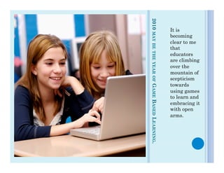 ¢  it   is




              2010 MAY BE THE YEAR OF GAME BASED LEARNING.
                                                             It is
                                                             becoming
                                                             clear to me
                                                             that
                                                             educators
                                                             are climbing
                                                             over the
                                                             mountain of
                                                             scepticism
                                                             towards
                                                             using games
                                                             to learn and
                                                             embracing it
                                                             with open
                                                             arms.
 