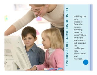 USING MINECRAFT FOR LEARNING
                               building the
                               logic
                               separate
                               from the
                               theme,
                               allowing
                               users to
                               specify their
                               own style
                               and context
                               but keeping
                               the
                               challenges
                               fun,
                               educational
                               and
                               relevant.
 