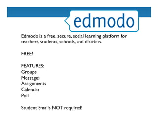 Edmodo is a free, secure, social learning platform for
teachers, students, schools, and districts.	

	

FREE! 	

	

FEATURES: 	

Groups	

Messages	

Assignments	

Calendar	

Poll	

	

Student Emails NOT required! 	

 