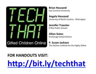 Brian	
  Housand	
  
                            East	
  Carolina	
  University	
  
                            	
  
                            Angela	
  Housand	
  
                            University	
  of	
  North	
  Carolina	
  -­‐	
  Wilmington	
  
                            	
  
                            Jennifer	
  Troester	
  	
  
                            O’Neil	
  Public	
  Schools	
  
                            	
  
                            Jillian	
  Gates	
  	
  
                            Anchorage	
  School	
  District	
  
                            	
  
                            P.	
  Susan	
  Jackson	
  
                            The	
  Daimon	
  InsBtute	
  for	
  the	
  Highly	
  GiEed	
  



FOR	
  HANDOUTS	
  VISIT:	
  

hDp://bit.ly/techthat	
  
 