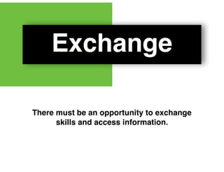 Exchange
There must be an opportunity to exchange
skills and access information.
 
