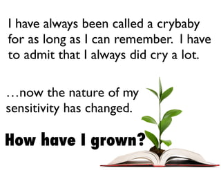 How have I grown?
I have always been called a crybaby
for as long as I can remember. I have
to admit that I always did cry a lot.
…now the nature of my
sensitivity has changed.
 